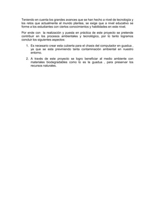 Teniendo en cuenta los grandes avances que se han hecho a nivel de tecnología y
los retos que actualmente el mundo plantea, se exige que a nivel educativo se
forme a los estudiantes con ciertos conocimientos y habilidades en este nivel.
Por ende con la realización y puesta en práctica de este proyecto se pretende
contribuir en los procesos ambientales y tecnológico, por lo tanto logramos
concluir los siguientes aspectos:
1. Es necesario crear esta cubierta para el chasis del computador en guadua ,
ya que se esta previniendo tanta contaminación ambiental en nuestro
entorno.
2. A través de este proyecto se logro beneficiar al medio ambiente con
materiales biodegradables como lo es la guadua , para preservar los
recursos naturales.
 