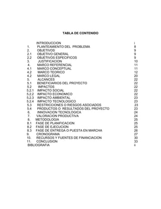 TABLA DE CONTENIDO
INTRODUCCION i
1. PLANTEAMIENTO DEL PROBLEMA 8
2. OBJETIVOS 9
2.1 OBJETIVO GENERAL 9
2.2 OBJETIVOS ESPECIFICOS 9
3. JUSTIFICACION 10
4. MARCO REFERENCIAL 11
4.1 MARCO CONCEPTUAL 11
4.2 MARCO TEORICO 12
4.2 MARCO LEGAL 20
5. ALCANCES 22
5.1 BENEFICIARIOS DEL PROYECTO 22
5.2 IMPACTOS 22
5.2.1 IMPACTO SOCIAL 22
5.2.2 IMPACTO ECONOMICO 22
5.2.3 IMPACTO AMBIENTAL 23
5.2.4 IMPACTO TECNOLOGICO 23
5.3 RESTRICCIONES O RIESGOS ASOCIADOS 23
5.4 PRODUCTOS O RESULTADOS DEL PROYECTO 23
6. INNOVACION TECNOLOGICA 24
7. VALORACION PRODUCTIVA 24
8. METODOLOGIA 25
8.1 FASE DE PLANIFICACION 25
8.2 FASE DE EJECUCION 25
8.3 FASE DE ENTREGA O PUESTA EN MARCHA 26
9. CRONOGRAMA 27
10. RECURSOS Y FUENTES DE FINANCIACION 30
11. CONCLUSION 33
BIBLIOGRAFIA ii
 