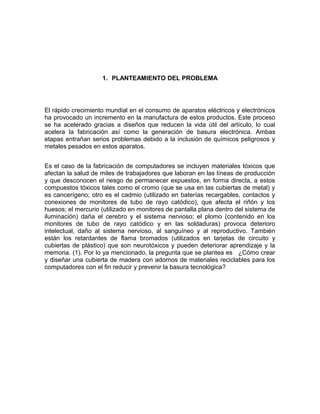1. PLANTEAMIENTO DEL PROBLEMA
El rápido crecimiento mundial en el consumo de aparatos eléctricos y electrónicos
ha provocado un incremento en la manufactura de estos productos. Este proceso
se ha acelerado gracias a diseños que reducen la vida útil del artículo, lo cual
acelera la fabricación así como la generación de basura electrónica. Ambas
etapas entrañan serios problemas debido a la inclusión de químicos peligrosos y
metales pesados en estos aparatos.
Es el caso de la fabricación de computadores se incluyen materiales tóxicos que
afectan la salud de miles de trabajadores que laboran en las líneas de producción
y que desconocen el riesgo de permanecer expuestos, en forma directa, a estos
compuestos tóxicos tales como el cromo (que se usa en las cubiertas de metal) y
es cancerígeno; otro es el cadmio (utilizado en baterías recargables, contactos y
conexiones de monitores de tubo de rayo catódico), que afecta el riñón y los
huesos; el mercurio (utilizado en monitores de pantalla plana dentro del sistema de
iluminación) daña el cerebro y el sistema nervioso; el plomo (contenido en los
monitores de tubo de rayo catódico y en las soldaduras) provoca deterioro
intelectual, daño al sistema nervioso, al sanguíneo y al reproductivo. También
están los retardantes de flama bromados (utilizados en tarjetas de circuito y
cubiertas de plástico) que son neurotóxicos y pueden deteriorar aprendizaje y la
memoria. (1). Por lo ya mencionado, la pregunta que se plantea es ¿Cómo crear
y diseñar una cubierta de madera con adornos de materiales reciclables para los
computadores con el fin reducir y prevenir la basura tecnológica?
 