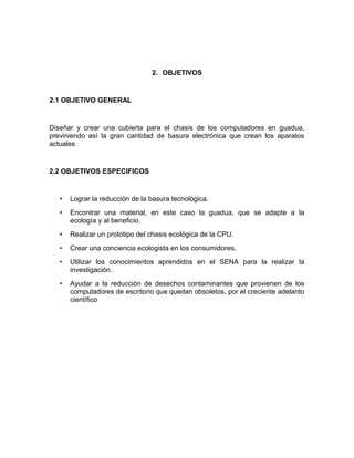 2. OBJETIVOS
2.1 OBJETIVO GENERAL
Diseñar y crear una cubierta para el chasis de los computadores en guadua,
previniendo así la gran cantidad de basura electrónica que crean los aparatos
actuales
2.2 OBJETIVOS ESPECIFICOS
• Lograr la reducción de la basura tecnológica.
• Encontrar una material, en este caso la guadua, que se adapte a la
ecología y al beneficio.
• Realizar un prototipo del chasis ecológica de la CPU.
• Crear una conciencia ecologista en los consumidores.
• Utilizar los conocimientos aprendidos en el SENA para la realizar la
investigación.
• Ayudar a la reducción de desechos contaminantes que provienen de los
computadores de escritorio que quedan obsoletos, por el creciente adelanto
científico
 