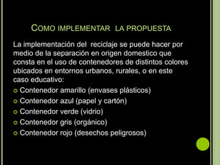 COMO IMPLEMENTAR LA PROPUESTA
La implementación del reciclaje se puede hacer por
medio de la separación en origen domestico que
consta en el uso de contenedores de distintos colores
ubicados en entornos urbanos, rurales, o en este
caso educativo:
 Contenedor amarillo (envases plásticos)

 Contenedor azul (papel y cartón)

 Contenedor verde (vidrio)

 Contenedor gris (orgánico)

 Contenedor rojo (desechos peligrosos)
 