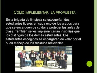 COMO IMPLEMENTAR LA PROPUESTA
En la brigada de limpieza se escogerían dos
estudiantes lideres en cada uno de los grupos para
que se encarguen de cuidar y proteger las aulas de
clase. También se les implementarían insignias que
los distingan de los demás estudiantes. Los
estudiantes escogidos se encargaran de velar por el
buen manejo de los residuos reciclables.
 