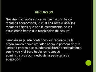 RECURSOS

Nuestra institución educativa cuenta con bajos
recursos económicos, lo cual nos lleva a usar los
recursos físicos que son la colaboración de los
estudiantes frente a la recolección de basura.

También se puede contar con los recursos de la
organización educativa tales como la personería y la
junta de padres que pueden colaborar principalmente
con la voz y el trato hacia los recursos
administrativos por medio de la secretaria de
educación.
 