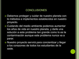 CONCLUSIONES

 Debemos proteger y cuidar de nuestro planeta con
  lo métodos e implementos establecidos en nuestro
  proyecto.
 Cuidando del medio ambiente podemos aumentar
  los años de vida en nuestro planeta, y darle una
  solución a este problema tan grande como lo es la
  contaminación aunque este problema nunca va a
  parar.
 Nuestro proyecto servirá para concientizar y llegar
  a los corazones de todos los estudiantes de la
  sede.
 