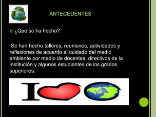 ANTECEDENTES


   ¿Qué se ha hecho?

 Se han hecho talleres, reuniones, actividades y
reflexiones de acuerdo al cuidado del medio
ambiente por medio de docentes, directivos de la
institución y algunos estudiantes de los grados
superiores.
 