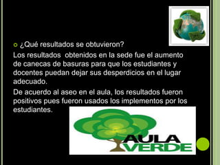  ¿Qué resultados se obtuvieron?
Los resultados obtenidos en la sede fue el aumento
de canecas de basuras para que los estudiantes y
docentes puedan dejar sus desperdicios en el lugar
adecuado.
De acuerdo al aseo en el aula, los resultados fueron
positivos pues fueron usados los implementos por los
estudiantes.
 