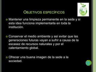 OBJETIVOS ESPECÍFICOS
   Mantener una limpieza permanente en la sede y si
    esta idea funciona implementarla en toda la
    institución.

   Conservar el medio ambiente y así evitar que las
    generaciones futuras vayan a sufrir a causa de la
    escasez de recursos naturales y por el
    calentamiento global.

   Ofrecer una buena imagen de la sede a la
    sociedad.
 