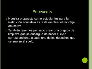 PROPUESTA
 Nuestra propuesta como estudiantes para la
  institución educativa es la de emplear el reciclaje
  educativo.
 También tenemos pensado crear una brigada de
  limpieza que se encargue de hacer el ciclo
  correspondiente a cada uno de los desechos que
  se arrojan al suelo.
 