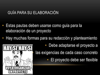 • Estas pautas deben usarse como guía para la
elaboración de un proyecto
• Hay muchas formas para su redacción y planteamiento
• Debe adaptarse el proyecto a
• las exigencias de cada caso concreto
• El proyecto debe ser flexible
GUÍA PARA SU ELABORACIÓN
 