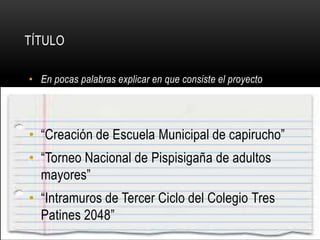 • En pocas palabras explicar en que consiste el proyecto
• “Creación de Escuela Municipal de capirucho”
• “Torneo Nacional de Pispisigaña de adultos
mayores”
• “Intramuros de Tercer Ciclo del Colegio Tres
Patines 2048”
TÍTULO
 