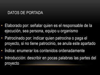 • Elaborado por: señalar quien es el responsable de la
ejecución, sea persona, equipo u organismo
• Patrocinado por: indicar quien patrocina o paga el
proyecto, si no tiene patrocinio, se anula este apartado
• Índice: enumerar los contenidos ordenadamente
• Introducción: describir en pocas palabras las partes del
proyecto
DATOS DE PORTADA
 