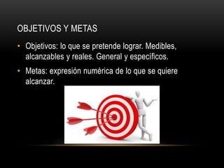 OBJETIVOS Y METAS
• Objetivos: lo que se pretende lograr. Medibles,
alcanzables y reales. General y específicos.
• Metas: expresión numérica de lo que se quiere
alcanzar.
 