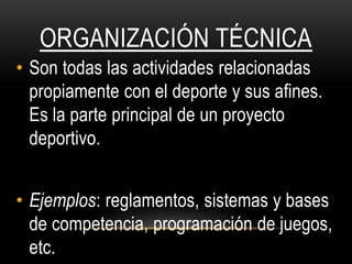 ORGANIZACIÓN TÉCNICA
• Son todas las actividades relacionadas
propiamente con el deporte y sus afines.
Es la parte principal de un proyecto
deportivo.
• Ejemplos: reglamentos, sistemas y bases
de competencia, programación de juegos,
etc.
 