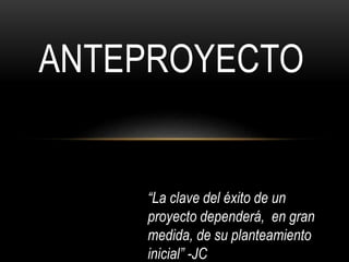 ANTEPROYECTO
“La clave del éxito de un
proyecto dependerá, en gran
medida, de su planteamiento
inicial” -JC
 