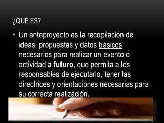• Un anteproyecto es la recopilación de
ideas, propuestas y datos básicos
necesarios para realizar un evento o
actividad a futuro, que permita a los
responsables de ejecutarlo, tener las
directrices y orientaciones necesarias para
su correcta realización.
¿QUÉ ES?
 