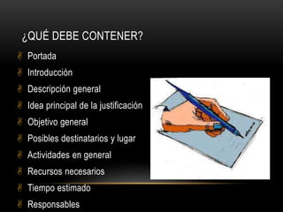  Portada
 Introducción
 Descripción general
 Idea principal de la justificación
 Objetivo general
 Posibles destinatarios y lugar
 Actividades en general
 Recursos necesarios
 Tiempo estimado
 Responsables
¿QUÉ DEBE CONTENER?
 