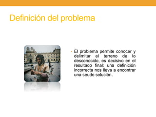 Definición del problema
• El problema permite conocer y
delimitar el terreno de lo
desconocido, es decisivo en el
resultado final: una definición
incorrecta nos lleva a encontrar
una seudo solución.
 