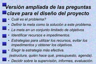 Versión ampliada de las preguntas
 clave para el diseño del proyecto
 • Cuál es el problema?
 • Definir la meta como la solución a este problema.
 • La meta en un conjunto limitado de objetivos
 • Identificar recursos e impedimentos.
 • Estrategias para utilizar los recursos, evitar los
   impedimentos y obtener los objetivos.
 • Elegir la estrategia más efectiva.
  (estructura, quién hace qué, presupuesto, agenda).
 • Decidir sobre la supervisión, informes, evaluación.
 