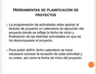 HERRAMIENTAS DE PLANIFICACIÓN DE
PROYECTOS


La programación de actividades debe aportar al
director de proyecto un calendario de ejecución del
proyecto donde se refleje la fecha de inicio y
finalización de las distintas actividades en que se
ha descompuesto el proyecto.



Para poder definir dicho calendario se hace
necesario conocer la duración de cada actividad y
su orden, así como la fecha de inicio del proyecto.

 
