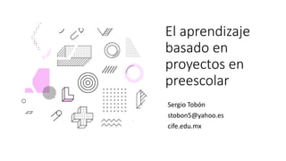 El aprendizaje
basado en
proyectos en
preescolar
Sergio Tobón
stobon5@yahoo.es
cife.edu.mx
 