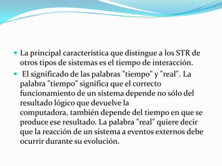 La principal característica que distingue a los STR de otros tipos de sistemas es el tiempo de interacción. El significado de las palabras "tiempo" y "real". La palabra "tiempo" significa que el correcto funcionamiento de un sistema depende no sólo del resultado lógico que devuelve la computadora, también depende del tiempo en que se produce ese resultado. La palabra "real" quiere decir que la reacción de un sistema a eventos externos debe ocurrir durante su evolución. 