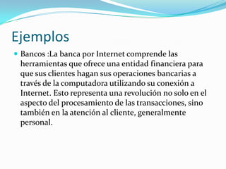EjemplosBancos :La banca por Internet comprende las herramientas que ofrece una entidad financiera para que sus clientes hagan sus operaciones bancarias a través de la computadora utilizando su conexión a Internet. Esto representa una revolución no solo en el aspecto del procesamiento de las transacciones, sino también en la atención al cliente, generalmente personal.