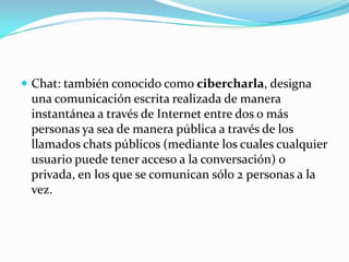 Chat: también conocido como cibercharla, designa una comunicación escrita realizada de manera instantánea a través de Internetentre dos o más personas ya sea de manera pública a través de los llamados chats públicos (mediante los cuales cualquier usuario puede tener acceso a la conversación) o privada, en los que se comunican sólo 2 personas a la vez.