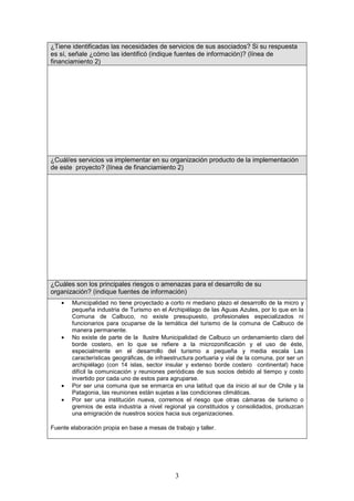 ¿Tiene identificadas las necesidades de servicios de sus asociados? Si su respuesta
es sí, señale ¿cómo las identificó (indique fuentes de información)? (línea de
financiamiento 2)




¿Cuál/es servicios va implementar en su organización producto de la implementación
de este proyecto? (línea de financiamiento 2)




¿Cuáles son los principales riesgos o amenazas para el desarrollo de su
organización? (indique fuentes de información)
    •   Municipalidad no tiene proyectado a corto ni mediano plazo el desarrollo de la micro y
        pequeña industria de Turismo en el Archipiélago de las Aguas Azules, por lo que en la
        Comuna de Calbuco, no existe presupuesto, profesionales especializados ni
        funcionarios para ocuparse de la temática del turismo de la comuna de Calbuco de
        manera permanente.
    •   No existe de parte de la Ilustre Municipalidad de Calbuco un ordenamiento claro del
        borde costero, en lo que se refiere a la microzonificación y el uso de éste,
        especialmente en el desarrollo del turismo a pequeña y media escala Las
        características geográficas, de infraestructura portuaria y vial de la comuna, por ser un
        archipiélago (con 14 islas, sector insular y extenso borde costero continental) hace
        difícil la comunicación y reuniones periódicas de sus socios debido al tiempo y costo
        invertido por cada uno de estos para agruparse.
    •   Por ser una comuna que se enmarca en una latitud que da inicio al sur de Chile y la
        Patagonia, las reuniones están sujetas a las condiciones climáticas.
    •   Por ser una institución nueva, corremos el riesgo que otras cámaras de turismo o
        gremios de esta industria a nivel regional ya constituidos y consolidados, produzcan
        una emigración de nuestros socios hacia sus organizaciones.

Fuente elaboración propia en base a mesas de trabajo y taller.




                                               3
 
