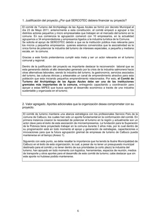 1. Justificación del proyecto ¿Por qué SERCOTEC debiera financiar su proyecto?

El comité de Turismo del Archipiélago de las Aguas Azules se formó por decreto Municipal el
día 23 de Mayo 2011, anteriormente a esta constitución, el comité empezó a agrupar a los
distintos actores pequeños y micro empresariales que trabajan en el mercado del turismo en la
comuna. En sus comienzos la agrupación comenzó con 10 empresarios, en la actualidad
agrupamos a 34 emprendedores y empresarios ligados a la industria turística de la Comuna.
Se solicita el apoyo de SERCOTEC debido a que es la institución pública mas relevante para
los micros y pequeños empresarios quienes estamos convencidos que la asociatividad es la
única forma de potenciar la industria del turismo de intereses especiales, a pequeña y mediana
escala, en la comuna.

Gracias a este fondo pretendemos cumplir esta meta y ser un actor relevante en el turismo
comunal y regional.

Dentro de la justificación del proyecto es importante destacar la reconversión laboral que se
esta generando debido al alto desempleo generado por la crisis de la industria salmonera hacia
otras alternativas laborales; siendo la industria del turismo, la gastronomía, servicios asociados
del turismo, las culturas étnicas y artesanales un canal de emprendimiento atractivo para esta
población que esta iniciando pequeños emprendimiento relacionados. Por esto, el Comité de
Turismo del Archipiélago de las Aguas Azules debe ser una de las instituciones
gremiales más importantes de la comuna, entregando capacitando y coordinación para
apoyar a estas MIPES que busca aportar al desarrollo económico a través de una industria
sustentable y organizada en el turismo.




2. Valor agregado. Aportes adicionales que la organización desea comprometer con su
proyecto.

El comité de turismo mantiene una alianza estratégica con los profesionales Servicio País de la
comuna de Calbuco, los cuales han sido un aporte fundamental en la conformación del comité. En
primera instancia crearon la necesidad de potenciar el turismo en la región y actualmente son un
actor clave para el éxito de esta asociación de microempresarios. La fundación para la Superación
de la Pobreza tiene proyectado trabajar en la comuna durante 3 años más, por lo cual dentro de
su programación está en todo momento el apoyo y generación de estrategias, capacitaciones e
innovaciones para que la futura agrupación gremial de empresas de turismo de Calbuco pueda
mantenerse en el tiempo (Anexo 1).

Siguiendo con este punto, se debe resaltar la importancia que ha tenido la Ilustre Municipalidad de
Calbuco en el éxito de esta organización, la cual, a pesar de no tener un presupuesto municipal
destinado para el comité y no tener dentro de sus prioridades (a corto plazo) la industria del
turismo, han apoyado en todo momento con logística, herramientas, espacios de reunión, medios
de transporte y otros aportes para el desarrollo de este comité de turismo; cabe destacar que sin
este aporte no hubiese podido mantenerse.




                                                6
 