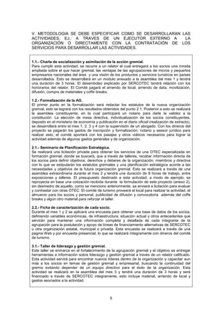 V. METODOLOGIA SE DEBE ESPECIFICAR COMO SE DESARROLLARAN LAS
ACTIVIDADES, EJ.: A TRAVES DE UN EJECUTOR EXTERNO A       LA
ORGANIZACIÓN O DIRECTAMENTE CON LA CONTRATACIÓN DE LOS
SERVICIOS PARA DESARROLLAR LAS ACTIVIDADES.


1.1.- Charla de socialización y asimilación de la acción gremial.
Para cumplir esta actividad, se recurre a un relator el cual entregará a los socios una mirada
ampliada sobre el que hacer gremial, las ventajas de las agrupaciones de micros y pequeños
empresarios nacionales del área y una visión de los productos y servicios turísticos en países
desarrollados. Esto se desarrollará en un modulo anexado a la asamblea del mes 1 y tendrá
una duración de 3 horas. El desembolso explicado por SERCOTEC tendrá relación con los
honorarios del relator. El Comité pagará el arriendo de local, arriendo de data, movilización,
difusión, compra de materiales y coffe breaks.

1.2.- Formalización de la AG.
El primer punto en la formalización será redactar los estatutos de la nueva organización
gremial, esto se logrará con los resultados obtenidos del punto 2.1. Posterior a esto se realizará
la asamblea constituyente, en la cual participará un notario para darle la validez a la
constitución. La elección de mesa directiva, individualización de los socios constituyentes,
deposito en el ministerio de economía y publicación en el diario oficial (realización de extracto),
se desarrollará entre el mes 1, 2. 3 y 4 con la supervisión de un abogado. Con los dineros del
proyecto se pagarán los gastos de inscripción y formalización, notario y asesor jurídico para
realizar esto, el comité aportará con los pasajes y otros viáticos necesarios para lograr la
actividad además de algunos gastos generales y de organización.

2.1.- Seminario de Planificación Estratégica.
Se realizará una licitación privada para obtener los servicios de una OTEC especializada en
formación gremial, donde se buscará, que a través de talleres, recabar información directa de
los socios para definir objetivos, derechos y deberes de la organización, miembros y directiva
con lo que se estipularán los estatutos gremiales y una planificación estratégica acorde a las
necesidades y objetivos de la futura organización gremial. Esto se realizará a través de una
asamblea extraordinaria durante el mes 2 y tendrá una duración de 8 horas de trabajo, entre
exposiciones y talleres. El presupuesto destinado a esta actividad, a modo de ejemplo, se
reproyecta en base una cotización recibida durante la formulación de este proyecto (anexo 2),
sin desmedro de aquello, como se menciono anteriormente, se enviará a licitación para evaluar
y contrastar con otras OTEC. El comité de turismo proveerá el local para realizar la actividad, el
almuerzo para los socios y personal, publicidad de difusión y convocatoria además del coffe
breaks y algún otro material para reforzar el taller.

2.2.- Ficha de caracterización de cada socio.
Durante el mes 1 y 2 se aplicará una encuesta para obtener una base de datos de los socios,
definiendo variables económicas, de infraestructura, situación actual y otros antecedentes que
servirán para mantener una información completa y detallada de cada integrante de la
agrupación para la postulación y apoyo de líneas de financiamiento alternativas de SERCOTEC
u otra organización estatal, municipal o privada. Esta encuesta se realizará a través de una
pagina Web y por encuesta presencial, lo que se realizará íntegramente con dineros del comité
de turismo.

3.1.- Taller de liderazgo y gestión gremial.
Este taller se enmarca en el fortalecimiento de la agrupación gremial y el objetivo es entregar
herramientas e información sobre liderazgo y gestión gremial a través de un relator calificado.
Esta actividad servirá para encontrar nuevos líderes dentro de la organización y capacitar aun
más a los socios en temas de gestión gremial y empresarial, buscando la continuidad del
gremio evitando depender de un equipo directivo para el éxito de la organización. Esta
actividad se realizará en la asamblea del mes 3 y tendrá una duración de 3 horas y será
financiado a través de SERCOTEC íntegramente, esto incluye material, arriendo de local y
gastos asociados a la actividad.



                                                8
 