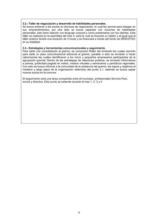 3.2.- Taller de negociación y desarrollo de habilidades personales.
Se busca entrenar a los socios en técnicas de negociación, lo cual les servirá para trabajar en
sus emprendimientos, por otro lado se busca capacitar con nociones de habilidades
personales, esto tiene relación con lenguaje corporal y como presentarse con los clientes. Este
taller se realizará en la asamblea del mes 4, para lo cual se buscará un relator y al igual que el
taller anterior tendrá una duración de 3 horas y se financiará a través del fondo de SERCOTEC
en su totalidad.

3.3.- Estrategias y herramientas comunicacionales y seguimiento.
Para darle una consolidación al gremio, se compraran Roller del sindicato los cuales servirán
para darle un peso comunicacional adicional al gremio, paralelo a esto se enviarán a hacer
calcomanías las cuales identificaran a los micro y pequeños empresarios participantes de la
agrupación gremial. Dentro de las estrategias de relaciones publicas, se enviarán informativos
a prensa, publicidad pagada en radios, medios virtuales y semanarios o periódicos regionales.
Con esto se busca informar a la comunidad de la existencia del gremio, los logros y objetivos al
mediano y largo plazo de la organización obtenidos del punto 2.1, además se busca captar
nuevos socios en la comuna.

El seguimiento será una tarea compartida entre el municipio, profesionales Servicio País,
socios y directiva. Este punto se extiende durante el mes 1, 2, 3 y 4.




                                                9
 
