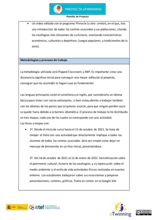 Plantilla de Proyecto
 Un vídeo editado con el programa Pinnacle (u otro similar), en el que, tras
una introducción de todos los centros asociados y sus poblaciones, citando
los naufragios más relevantes de su historia, analizando características
económicas, culturales y deportivas (Juegos populares, y tradicionales de la
zona).
Metodologías y procesos de trabajo
La metodología utilizada será Flipped Classroom, y ABP. Es importante crear una
disonancia cognitiva inicial para conseguir una mayor adhesión al proyecto,
conseguir que los alumn@s lo hagan suyo es fundamental.
Las lenguas principales serán el castellano y el inglés, por considerarlo un idioma
básico para tratar con socios extranjeros, si bien estoy abierto a trabajar también
con los idiomas de los países que se quieran asociar, para que ningún posible socio
se quede fuera debido a la barrera idiomática. El proceso de trabajo lo he distribuido
en tres etapas, cada una de las cuales se corresponde con una actividad.
Las fases o etapas son:
 1º. Desde el inicio de curso hasta el 15 de octubre de 2021. Se trata de
romper el hielo con una actividad que directamente implique a todos los
alumnos de todos los centros asociados. Será tan simple como dejar un
mensaje de bienvenida en un foro inicial, presentándose.
2º. Del 16 de octubre de 2021 al 15 de enero de 2022. Sensibilización sobre
el patrimonio cultural, historia de los naufragios, y su repercusión sobre el
medio ambiente y el estilo de vida actividades físicas realizadas en nuestro
entorno. Los estudiantes trabajaran sobre sus ecosistemas y preparan
presentaciones, carteles, gráficos. Pueta en común en la Google Site
 