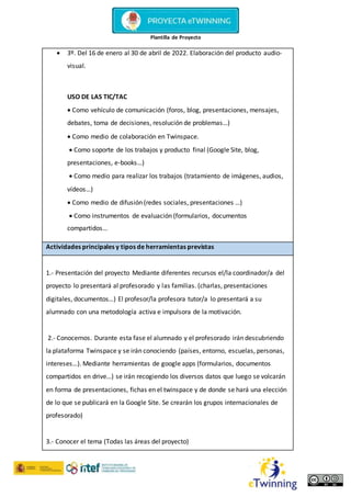Plantilla de Proyecto
 3º. Del 16 de enero al 30 de abril de 2022. Elaboración del producto audio-
visual.
USO DE LAS TIC/TAC
 Como vehículo de comunicación (foros, blog, presentaciones, mensajes,
debates, toma de decisiones, resolución de problemas…)
 Como medio de colaboración en Twinspace.
 Como soporte de los trabajos y producto final (Google Site, blog,
presentaciones, e-books…)
 Como medio para realizar los trabajos (tratamiento de imágenes, audios,
vídeos…)
 Como medio de difusión (redes sociales, presentaciones …)
 Como instrumentos de evaluación (formularios, documentos
compartidos…
Actividades principales y tipos de herramientas previstas
1.- Presentación del proyecto Mediante diferentes recursos el/la coordinador/a del
proyecto lo presentará al profesorado y las familias. (charlas, presentaciones
digitales, documentos…) El profesor/la profesora tutor/a lo presentará a su
alumnado con una metodología activa e impulsora de la motivación.
2.- Conocernos. Durante esta fase el alumnado y el profesorado irán descubriendo
la plataforma Twinspace y se irán conociendo (países, entorno, escuelas, personas,
intereses…). Mediante herramientas de google apps (formularios, documentos
compartidos en drive…) se irán recogiendo los diversos datos que luego se volcarán
en forma de presentaciones, fichas en el twinspace y de donde se hará una elección
de lo que se publicará en la Google Site. Se crearán los grupos internacionales de
profesorado)
3.- Conocer el tema (Todas las áreas del proyecto)
 