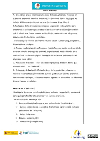 Plantilla de Proyecto
4.- Creación de grupos internacionales (área de Inglés, y Francés) Teniendo en
cuenta los diferentes intereses personales, se procederá a crear los grupos de
trabajo, 4/5 integrantes de cada escuela. (sesiones de Skype, blog…)
5. Realización de los diversos materiales que se pondrán en Google Site para
enseñarnos la técnica elegida: Grabación de un vídeo en la escuela poniendo en
práctica la técnica. Grabaciones de audio, dibujos, presentaciones, infogramas,
documentos, traducciones, subtítulos…
Actividades para conocer los entornos TIC que se van a utilizar (blog, Google Site…)
Elaboración de su página
6.- Trabajo colaborativo del profesorado. En esta fase, que puede ser desarrollada
transversalmente a lo largo del proyecto, el profesorado irá colaborando en la
realización de las distintas páginas de Google Site en las que no intervendrá el
alumnado como editor.
7.- Actividades de Síntesis (Todas las áreas del proyecto). Creación de una guía
audio-visual da “Costa da Morte”.
8.- Actividades de Evaluación (Todas las áreas del proyecto) La evaluación se
realizará en varias fases (previamente, durante y al finalizar) y tendrá diferentes
herramientas y enfoques, así como diferentes agentes. Se evaluará en las diferentes
áreas en las que se trabajará.
PRODUCTO. GOOGLE SITE
Una Google Site donde se reflejará el trabajo realizado y su evolución que servirá
como guía para facilitar a los alumnos y las alumnas el proceso.
Posible Estructura de Google Site:
1. Presentación página (porqué y para qué mediante Visual thinking).
 Quienes somos: (tarea cooperativa de alumnado y profesorado realizada
previamente en Twinspace)
 Países (infograma)
 Escuelas (presentación)
 Profesorado (ficha personal)
 
