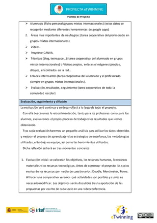 Plantilla de Proyecto
 Alumnado (ficha personal/grupos mixtos internacionales) (estos datos se
recogerán mediante diferentes herramientas de google apps)
2. Áreas mas importantes de naufragios: (tarea cooperativa del profesorado en
grupos mixtos internacionales)
 Vídeos.
 Proyecto+CANVA.
 Técnicas (blog, twinspace…) (tarea cooperativa del alumnado en grupos
mixtos internacionales) o Vídeos propios, enlaces o Imágenes (propias,
dibujos, encontrados en la red…
 Enlaces interesantes (tarea cooperativa del alumnado y el profesorado
siempre en grupos mixtos internacionales).
 Evaluación, resultados, seguimiento (tarea cooperativa de toda la
comunidad escolar)
Evaluación, seguimiento y difusión
La evaluación será continua y se desarrollará a lo largo de todo el proyecto.
Con ella buscaremos la retroalimentación, tanto para los profesores como para los
alumnos, evaluaremos el propio proceso de trabajo y los resultados que iremos
obteniendo.
Tras cada evaluación haremos un pequeño análisis para utilizar los datos obtenidos
y mejorar el proceso de aprendizaje y las estrategias de enseñanza, las metodologías
utilizadas, el trabajo en equipo, así como las herramientas utilizadas.
Dicha reflexión se hará en tres momentos concretos:
1. Evaluación inicial: se valorarán los objetivos, los recursos humanos, lo recursos
materiales y los recursos tecnológicos. Antes de comenzar el proyecto los socios
evaluarán los recursos por medio de cuestionarios: Doodle, Mentimeter, Forms.
Al hacer una comparativo veremos qué actividades son posibles y cuáles es
necesario modificar. Los objetivos serán discutidos tras la aportación de las
propuestas por escrito de cada socio en una videoconferencia.
 