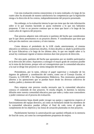Con esta evaluación externa conoceremos si la tarea realizada a lo largo de los
cuatro años ha alcanzado de manera satisfactoria las competencias que la legislación
otorga a la dirección de los centros, independientemente del proyecto presentado.
Sin embargo, es la evaluación interna la que nos tiene que dar más información
sobre si lo que estamos haciendo se ajusta realmente a lo que nos habíamos
propuesto. Y éste es un proceso continuo que se tiene que hacer a lo largo de los
cuatro años de vigencia del proyecto.
Éste proceso adquiere más relevancia si partimos del hecho que consideramos
que lo que ahora presentamos es un proyecto abierto. Y consideramos que tiene que
serlo por dos motivos: uno externo y el otro interno.
Como destaca el preámbulo de la LOE citado anteriormente, el sistema
educativo se enfrenta a numerosos desafíos. A éstos desafíos se añade la proliferación
de Leyes Educativas a lo largo de los últimos años, lo que nos impide saber si la
actual ley continuará vigente al menos mientras dure éste proyecto de dirección.
Por otra parte, partimos del hecho que apostamos por un modelo participativo
en la dirección del centro. Aspiramos a conseguir el mayor grado de consenso posible
en la toma de decisiones, porque solo así conseguiremos que la comunidad educativa
a la cual se dirige éste proyecto se sienta integrante del mismo.
Pretendemos, por lo tanto, reforzar el papel supervisor y evaluador de los
órganos de gobierno y coordinación del centro, como son el Consejo Escolar, el
Claustro, la COCOPE o los Departamentos Didácticos. Nos mostramos gualmente
abiertos a las aportaciones que se puedan hacer desde los diversos colectivos de
madres, padres y alumnos del centro.
Para empezar este proceso resulta necesario que la comunidad educativa
conozca el contenido de éste proyecto. Si resulta elegido, le daremos la máxima
difusión entre nuestra comunidad educativa para que todos y todas sean conocedores
y poder comenzar así el proceso de evaluación.
Elaboraremos hojas donde poder recoger sus quejas y sugerencias respecto al
funcionamiento del equipo directivo, así como un formulario donde los miembros de
la comunidad educativa puedan reflejar al final de cada curso el grado de
cumplimiento de los objetivos y las lineas de actuación planteadas en éste proyecto.
Paralelamente haremos la autoevaluación que quedará reflejada en la memoria
de final de curso, así como las correspondientes propuestas de mejora.
20
 