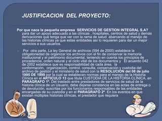 JUSTIFICACION  DEL PROYECTO:Por que nace la pequeña empresa  SERVICIOS DE GESTION INTEGRAL S.A? para dar un apoyo adecuado a las clínicas , hospitales, centros de salud y demás derivaciones que tenga que ver con la rama de salud  abarcando el manejo de las historias clínicas ya que estas entidades así lo requieren para dar un mejor servicios a sus usuarios.Por  otra parte, La ley General de archivos (594 de 2000) establece la obligatoriedad de organizar los archivos con el fin de conservar la memoria  institucional y el patrimonio documental, teniendo en cuenta los principios de procedencia, orden natural y el ciclo vital de los documentos y   El acuerdo 042 de 2002 establece que es responsabilidad de cada área,  la conformación,  organización, control, consulta, conservación y custodia del  archivo de gestión y el ministerio de salud con la RESOLUCION del 08 de julio 1995 DE 1999 por la cual se establecen normas para el manejo de la Historia Clínica en el ARTICULO 13 que titula CUSTODIA DE LA HISTORIA CLÍNICA, en PARAGRAFO 1º. Del traslado entre prestadores de servicios de salud de la historia clínica de un Usuario, debe dejarse constancia en las actas de entrega o de devolución, suscritas por los funcionarios responsables de las entidades encargadas de su custodia y en el PARAGRAFO 2º. En los eventos en que existan múltiples historias clínicas, el prestador que requiera