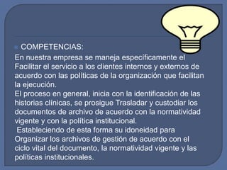 COMPETENCIAS:En nuestra empresa se maneja específicamente el  Facilitar el servicio a los clientes internos y externos de acuerdo con las políticas de la organización que facilitan la ejecución.El proceso en general, inicia con la identificación de las historias clínicas, se prosigue Trasladar y custodiar los documentos de archivo de acuerdo con la normatividad vigente y con la política institucional.Estableciendo de esta forma su idoneidad para Organizar los archivos de gestión de acuerdo con el ciclo vital del documento, la normatividad vigente y las políticas institucionales.