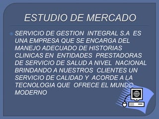 ESTUDIO DE MERCADOSERVICIO DE GESTION  INTEGRAL S.A  ES UNA EMPRESA QUE SE ENCARGA DEL MANEJO ADECUADO DE HISTORIAS CLINICAS EN  ENTIDADES  PRESTADORAS DE SERVICIO DE SALUD A NIVEL  NACIONAL  BRINDANDO A NUESTROS  CLIENTES UN SERVICIO DE CALIDAD Y  ACORDE A LA TECNOLOGIA QUE  OFRECE EL MUNDO MODERNO 