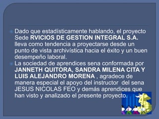 Dado que estadísticamente hablando, el proyecto Sede RVICIOS DE GESTION INTEGRAL S.A. lleva como tendencia a proyectarse desde un punto de vista archivística hacia el éxito y un buen desempeño laboral.La sociedad de aprendices sena conformada por JANNETH QUITORA, SANDRA MILENA CITA Y LUIS ALEJANDRO MORENA , agradece de manera especial el apoyo del instructor  del sena JESUS NICOLAS FEO y demás aprendices que han visto y analizado el presente proyecto.