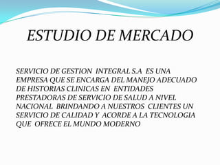 ESTUDIO DE MERCADOSERVICIO DE GESTION  INTEGRAL S.A  ES UNA EMPRESA QUE SE ENCARGA DEL MANEJO ADECUADO DE HISTORIAS CLINICAS EN  ENTIDADES  PRESTADORAS DE SERVICIO DE SALUD A NIVEL  NACIONAL  BRINDANDO A NUESTROS  CLIENTES UN SERVICIO DE CALIDAD Y  ACORDE A LA TECNOLOGIA QUE  OFRECE EL MUNDO MODERNO 