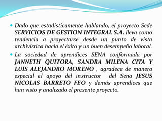 Dado que estadísticamente hablando, el proyecto Sede SERVICIOS DE GESTION INTEGRAL S.A. lleva como tendencia a proyectarse desde un punto de vista archivística hacia el éxito y un buen desempeño laboral.La sociedad de aprendices SENA conformada por JANNETH QUITORA, SANDRA MILENA CITA Y LUIS ALEJANDRO MORENO , agradece de manera especial el apoyo del instructor  del Sena JESUS NICOLAS BARRETO FEO y demás aprendices que han visto y analizado el presente proyecto.