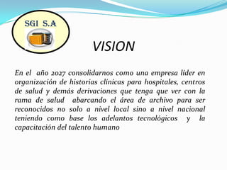 VISIONSGI  S.AEn el  año 2027 consolidarnos como una empresa líder en organización de historias clínicas para hospitales, centros de salud y demás derivaciones que tenga que ver con la rama de salud  abarcando el área de archivo para ser reconocidos no solo a nivel local sino a nivel nacional teniendo como base los adelantos tecnológicos  y  la capacitación del talento humano 