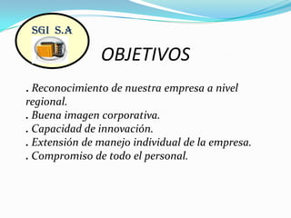 OBJETIVOSSGI  S.A. Reconocimiento de nuestra empresa a nivel regional.. Buena imagen corporativa.. Capacidad de innovación.. Extensión de manejo individual de la empresa.. Compromiso de todo el personal.    