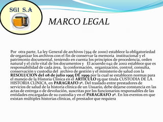 SGI  S.AMARCO LEGALPor  otra parte, La ley General de archivos (594 de 2000) establece la obligatoriedad de organizar los archivos con el fin de conservar la memoria  institucional y el patrimonio documental, teniendo en cuenta los principios de procedencia, orden natural y el ciclo vital de los documentos y   El acuerdo 042 de 2002 establece que es responsabilidad de cada área,  la conformación,  organización, control, consulta, conservación y custodia del  archivo de gestión y el ministerio de salud con la RESOLUCION del 08 de julio 1995 DE 1999 por la cual se establecen normas para el manejo de la Historia Clínica en el ARTICULO 13 que titula CUSTODIA DE LA HISTORIA CLÍNICA, en PARAGRAFO 1º. Del traslado entre prestadores de servicios de salud de la historia clínica de un Usuario, debe dejarse constancia en las actas de entrega o de devolución, suscritas por los funcionarios responsables de las entidades encargadas de su custodia y en el PARAGRAFO 2º. En los eventos en que existan múltiples historias clínicas, el prestador que requiera