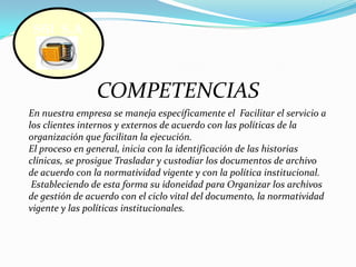 COMPETENCIASSGI  S.AEn nuestra empresa se maneja específicamente el  Facilitar el servicio a los clientes internos y externos de acuerdo con las políticas de la organización que facilitan la ejecución.El proceso en general, inicia con la identificación de las historias clínicas, se prosigue Trasladar y custodiar los documentos de archivo de acuerdo con la normatividad vigente y con la política institucional.Estableciendo de esta forma su idoneidad para Organizar los archivos de gestión de acuerdo con el ciclo vital del documento, la normatividad vigente y las políticas institucionales.