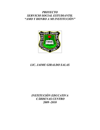 PROYECTO
  SERVICIO SOCIAL ESTUDIANTIL
“AMO Y HONRO A MI INSTITUCIÒN”




   LIC. JAIME GIRALDO SALAS




    INSTITUCIÒN EDUCATIVA
       CÀRDENAS CENTRO
           2009 -2010
 