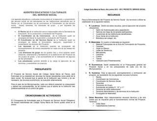 Colegio Santa María de Pance. Año Lectivo 2012 – 2013. PROYECTO: SERVICIO SOCIAL.
               AGENTES EDUCATIVOS Y CULTURALES
                     DEL SERVICIO SOCIAL                                                                                 RECURSOS
Los agentes educativos y culturales involucrados en la ejecución y cumplimiento         Para la Administración del Proyecto de Servicio Social los recursos a utilizar se
del servicio social de los estudiantes en las Instituciones educativas son el           clasificarán de la siguiente manera:
Rector (a), el Coordinador (a) de convivencia, el Coordinador (a) del servicio
social, los(as) docentes, los directores de grupo y por supuesto los                        1.   R. Locativos. Dentro de estos recursos, para la ejecución del proyecto
estudiantes.                                                                                     utilizaremos:
                                                                                                        Salón de Audiovisuales para capacitación,
       El Rector (a) de la Institución será el responsable ante la Secretaría de                       Salones de Clase de los grados participantes,
        Educación, de la conducción y orientación del Proyecto.                                         Locaciones de las instituciones beneficiarias,
       El Coordinador (a) de Convivencia de la Institución quien se                                    Zona Verde de la institución,
        encargará de liderar la supervisión y evaluación del Proyecto.                                  Biblioteca del colegio, etc.
       El Coordinador (a) del Servicio Social de la Institución quien se
        encargará de liderar la formulación, ejecución, supervisión y                       2.   R. Materiales. En cuanto a materiales se requieren:
        presentación de avances del Proyecto.                                                         Material Fotocopiado de la Guía de Formulación de Proyectos,
       Los docentes de la Institución quienes se encargarán del                                      Carpetas,
        acompañamiento de los(as) estudiantes en cada una de las etapas del                           Hojas en Blanco
        proyecto.                                                                                     Listas de Asistencia,
        Los directores de grupo de los grados diez y once quienes serán                              Marcadores,
        asesores, orientadores y facilitadores en la elaboración del Proyecto de                      Cartulina,
        los grupos de grado y los acompañarán en la realización de algunas                            Colbón,
        de las actividades.                                                                           Tijeras,
       Los estudiantes quienes tendrán a su cargo la ejecución de las                                Vestuario para Presentaciones
        acciones y presentarán los avances.
                                                                                            3.   R. Económicos. Serán establecidos en el Presupuesto general del
                                                                                                 Proyecto Social y en los presupuestos de cada uno de los
                             PRESUPUESTO                                                         Microproyectos.

                                                                                            4.   R. Humanos. Para la ejecución, acompañamiento y verificación del
El Proyecto de Servicio Social del Colegio Santa María de Pance, será
                                                                                                 proyecto, se necesitarán de los siguientes recursos humanos:
financiado en su totalidad por recursos de los(as) estudiantes como parte de la
                                                                                                      Rector,
labor social. Se buscará que el aporte de la institución sea mínimo y de ser
                                                                                                      Coordinador de Convivencia,
necesario, los recursos económicos, se buscarán externamente.
                                                                                                      Coordinador de Servicio Social,
                                                                                                      Docentes,
Para el caso de los Microproyectos, cada uno deberá presentar su presupuesto
                                                                                                      Directores de Grupo,
y deberá ser autosostenible, de tal manera que el aporte de la institución sea
                                                                                                      Estudiantes de grados 9°, 10° y 11°
preferencialmente en el control del gasto.
                                                                                                      Personal de otras instituciones,
                                                                                                      Personal Administrativo y de servicios de la Institución.
                                                                                                      Encargada de Materiales.
                 CRONOGRAMA DE ACTIVIDADES
                                                                                            5.   Otros Recursos. Aquí relacionaremos recursos técnicos y de otra
El Cronograma de Actividades para el Proyecto de Servicio Social Obligatorio                     índole que se requieran para el funcionamiento normal del Proyecto.
de los(as) estudiantes del Colegio Santa María de Pance puede verse en el                        Tenemos:
anexo.                                                                                                Video Bean
                                                                                                      Capacitadores Externos


                                                                                    3
 