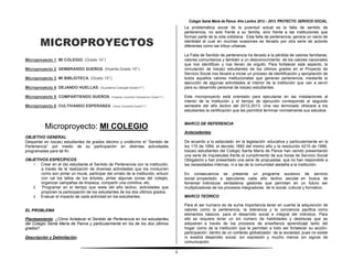 Colegio Santa María de Pance. Año Lectivo 2012 – 2013. PROYECTO: SERVICIO SOCIAL.
                                                                                        La problemática social de la juventud actual es la falta de sentido de
                                                                                        pertenencia, no solo frente a su familia, sino frente a las instituciones que


        MICROPROYECTOS
                                                                                        forman parte de la vida cotidiana. Esta falta de pertenencia, genera un vacío de
                                                                                        identidad el cual en muchas ocasiones es llenado por otra serie de actores
                                                                                        diferentes como las tribus urbanas.

                                                                                        La Falta de Sentido de pertenencia ha llevado a la pérdida de valores familiares,
Microproyecto 1: MI COLEGIO. (Grado 10°)                                                valores comunitarios y también a un desconocimiento de los valores nacionales
                                                                                        que nos identifican y nos llenan de orgullo. Para fortalecer este aspecto, la
Microproyecto 2: SEMBRANDO SUEÑOS. (Huerta-Grado 10°)                                   vinculación de los(as) estudiantes de los últimos grados en el Proyecto de
                                                                                        Servicio Social nos llevará a iniciar un proceso de identificación y apropiación de
Microproyecto 3: MI BIBLIOTECA. (Grado 10°)                                             todos aquellos valores institucionales que generan pertenencia, mediante la
                                                                                        ejecución de algunas actividades al interior de la institución que van a servir
Microproyecto 4: DEJANDO HUELLAS. (Guardería Cascajal-Grado11°)                         para su desarrollo personal de los(as) estudiantes.

Microproyecto 5: COMPARTIENDO SUEÑOS. (Hogares Juveniles Campesinos-Grado11°)           Este microproyecto está orientado para ejecutarse en las instalaciones al
                                                                                        interior de la institución y el tiempo de ejecución corresponde al segundo
Microproyecto 6: CULTIVANDO ESPERANZA. (Oscar Scarpetta-Grado11°)                       semestre del año lectivo del 2012-2013. Una vez terminado ofrecerá a los
                                                                                        estudiantes la certificación que les permitirá terminar normalmente sus estudios.


                                                                                        MARCO DE REFERENCIA
           Microproyecto: MI COLEGIO.
                                                                                        Antecedentes:
OBJETIVO GENERAL:
Despertar en los(as) estudiantes de grados décimo y undécimo el “Sentido de             De acuerdo a lo estipulado en la legislación educativa y particularmente en la
Pertenencia” por medio de su participación en distintas actividades                     ley 115 de 1994, el decreto 1860 del mismo año y la resolución 4210 de 1996,
programadas para tal fin.                                                               los(as) estudiantes del Colegio Santa María de Pance han venido presentando
                                                                                        una serie de inquietudes frente al cumplimiento de sus horas de Servicio Social
OBJETIVOS ESPECÍFICOS:                                                                  Obligatorio y han presentado una serie de propuestas que no han respondido a
   1. Crear en el (la) estudiante el Sentido de Pertenencia con la institución,         las necesidades internas, ni a las de la comunidad aledaña a la institución.
       a través de la realización de diversas actividades que los involucren
       como son pintar un mural, participar del ornato de la institución, enlucir       En consecuencia se presenta un programa sucesivo de servicio
       con cal los tallos de los árboles, pintar algunas zonas del colegio,             social proyectado a ejecutarse cada año lectivo escolar en busca de
       organizar campañas de limpieza, compartir una comitiva, etc.                     fomentar individuos verdaderos gestores que permitan en un futuro ser
   2.  Programar en el tiempo que resta del año lectivo, actividades que                multiplicadores de los procesos integradores de lo social, cultural y formativo.
       propicien la participación de los estudiantes de los dos últimos grados.
   3. Evaluar el impacto de cada actividad en los estudiantes.                          MARCO TEÓRICO

                                                                                        Para el ser humano es de suma importancia tener en cuenta la adquisición de
EL PROBLEMA                                                                             valores como la pertenencia, la tolerancia y la conciencia pacifica como
                                                                                        elementos básicos, para el desarrollo social e integral del individuo. Para
Planteamiento: ¿Cómo fortalecer el Sentido de Pertenencia en los estudiantes            ello se requiere tener un sin número de habilidades y destrezas que se
del Colegio Santa María de Pance y particularmente en los de los dos últimos            adquieren a través de los procesos de enseñanza aprendizaje tanto del
grados?                                                                                 hogar como de la institución que le permitan a todo ser fortalecer su acción-
                                                                                        participación dentro de un contexto globalizador de la sociedad; pues no existe
Descripción y Delimitación:                                                             ni existirá desarrollo social, sin expresión y mucho menos sin signos de
                                                                                        comunicación.

                                                                                    4
 