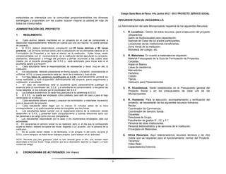Colegio Santa María de Pance. Año Lectivo 2012 – 2013. PROYECTO: SERVICIO SOCIAL.
estipulados se interactúa con la comunidad proporcionándoles las diversas
estrategias y propuestas con las cuales buscan mejorar la calidad de vida de                          RECURSOS PARA EL DESARROLLO.
todos los involucrados.
                                                                                                      La Administración del este Microproyecto requerirá de los siguientes Recursos:
ADMINISTRACIÓN DEL PROYECTO
                                                                                                          1.   R. Locativos. Dentro de estos recursos, para la ejecución del proyecto
1.     REGLAMENTO                                                                                              utilizaremos:
                                                                                                               Salón de Audiovisuales para capacitación,
a.      Cada alumno deberá inscribirse en un proyecto en el cual se comprometa a                               Salones de Clase de los grados participantes,
desarrollar responsablemente, teniendo en cuenta que una vez inscrito no podrá cambiar                         Locaciones de las instituciones beneficiarias,
de proyecto.
                                                                                                               Zona Verde de la institución,
b.     El S.S.E deberá desarrollarse cumpliendo con 20 horas teóricas y 80 horas
prácticas. Las 20 horas teóricas serán para la adquisición de los elementos básicos en la                      Biblioteca del colegio, etc.
Formulación de Proyectos y se hará al interior de la institución. Estas horas, serán
complementadas con el reconocimiento de la institución donde ejecutarán su proyecto,                      2.   R. Materiales. En cuanto a materiales se requieren:
planeación, elaboración y entrega del proyecto y demás reuniones a las cuales sean                             Material Fotocopiado de la Guía de Formulación de Proyectos,
citados por el docente encargado del S.S.E y será autorizado para iniciar solo si el                           Carpetas,
acudiente asistió a la reunión.                                                                                Hojas en Blanco
c.      Cada estudiante tiene la responsabilidad de representar y llevar muy en alto la                        Listas de Asistencia,
institución.
                                                                                                               Marcadores,
d.     Los estudiantes deberán presentarse en forma aseada y luciendo correctamente el
uniforme. NOTA: La buena presentación debe ser dentro de la institución y fuera de ella.                       Cartulina,
e.     Con tres faltas de asistencia injustificadas al S.S.E, automáticamente perderá las                      Colbón,
horas realizadas y será suspendido definitivamente del proyecto previo seguimiento y                           Tijeras,
notificación al acudiente.                                                                                     Vestuario para Presentaciones
f.      En caso de inasistencia será el acudiente quien personalmente justifique su
ausencia ante el coordinador del S.S.E. y el estudiante se comprometerá a recuperar las                   3.   R. Económicos. Serán establecidos en el Presupuesto general del
horas faltantes el día indicado por el coordinador del S.S.E.                                                  Proyecto Social y en los presupuestos de cada uno de los
g.     Los trabajos académicos no serán excusas para la no asistencia al S.S.E.
                                                                                                               Microproyectos.
h.     El S.S.E, no puede ser empleado como pretexto para salir de casa o para el bajo
rendimiento en el estudio.
i.      Cada estudiante deberá planear y preparar las actividades y materiales necesarios                 4.   R. Humanos. Para la ejecución, acompañamiento y verificación del
para el desarrollo del proyecto.                                                                               proyecto, se necesitarán de los siguientes recursos humanos:
j.      Cada estudiante debe llegar por lo menos 10 minutos antes de la hora                                   Rector,
correspondiente y no podrá ausentar antes de completar sus dos horas.                                          Coordinador de Convivencia,
k.      Los estudiantes deben cumplir con el reglamento interno de la institución donde                        Coordinador de Servicio Social,
desarrollen el S.S.E, y presentar buen comportamiento y buenas relaciones tanto con                            Docentes,
las personas a su cargo como con sus compañeros.
                                                                                                               Directores de Grupo,
l.     Los estudiantes responderán por el aseo y los implementos empleados para sus
actividades.                                                                                                   Estudiantes de grados 9°, 10° y 11°
m. En vacaciones el servicio social no se realizará; pero si el día que le corresponde                         Personal de otras instituciones,
asistir es festivo deberá recuperar las horas llegando a un acuerdo con la persona de la                       Personal Administrativo y de servicios de la Institución.
institución.                                                                                                   Encargada de Materiales.
n.     No se puede recibir visitas ni de familiares, ni de amigos, ni del novio, durante el
S.S.E, como tampoco se debe llevar trabajos propios para realizar en su actividad.                        5.   Otros Recursos. Aquí relacionaremos recursos técnicos y de otra
                                                                                                               índole que se requieran para el funcionamiento normal del Proyecto.
NOTA: Recuerde que para graduarse usted no solo necesita ganar el año, sino también haber
desarrollado el Servicio Social. Tenga presente que de su desempeño depende su imagen y el buen                Tenemos:
nombre del colegio.                                                                                            Video Bean
                                                                                                               Capacitadores Externos

2.     CRONOGRAMA DE ACTIVIDADES (Ver Anexo)


                                                                                                  6
 